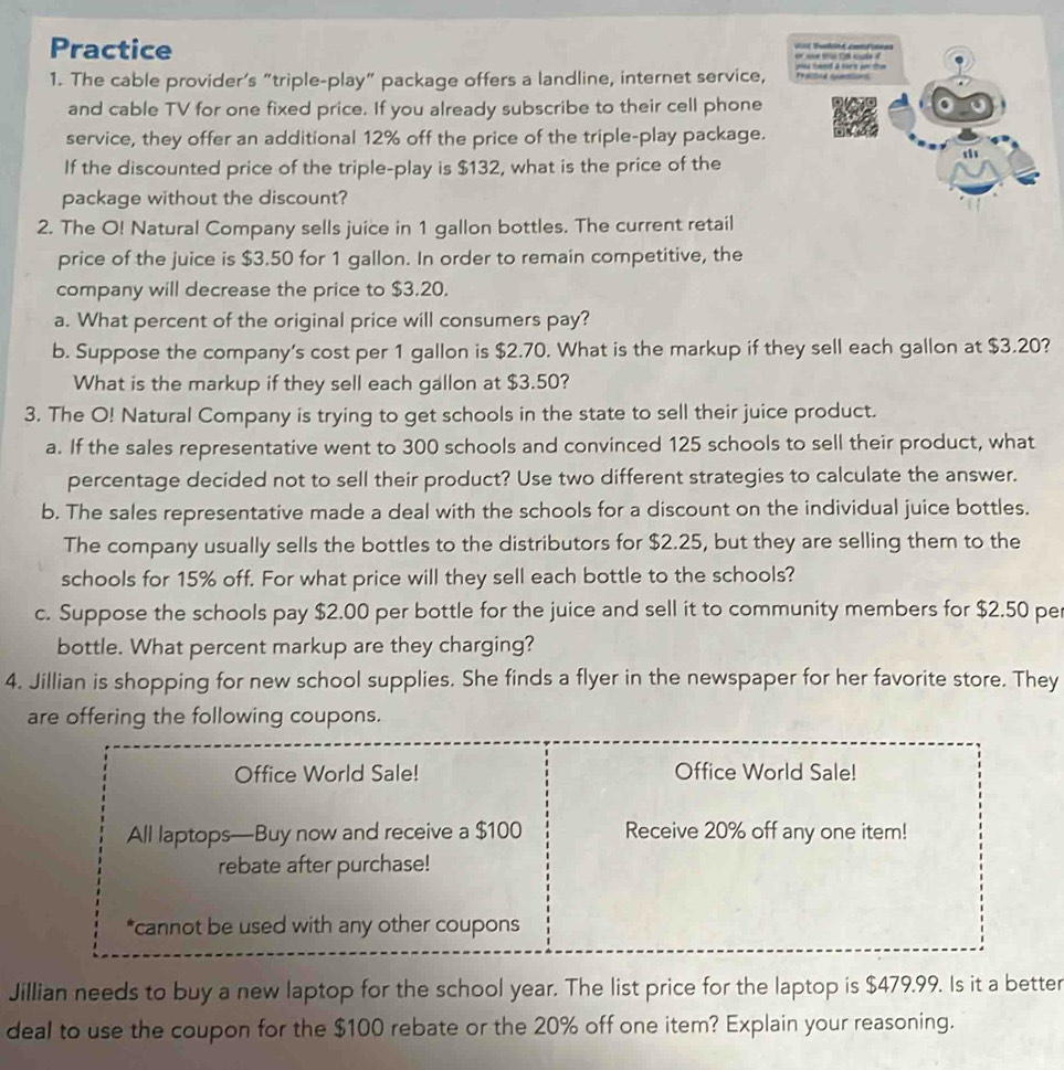 Practice 
1. The cable provider’s “triple-play” package offers a landline, internet service, 
and cable TV for one fixed price. If you already subscribe to their cell phone 
service, they offer an additional 12% off the price of the triple-play package. 
If the discounted price of the triple-play is $132, what is the price of the 
package without the discount? 
2. The O! Natural Company sells juice in 1 gallon bottles. The current retail 
price of the juice is $3.50 for 1 gallon. In order to remain competitive, the 
company will decrease the price to $3.20. 
a. What percent of the original price will consumers pay? 
b. Suppose the company's cost per 1 gallon is $2.70. What is the markup if they sell each gallon at $3.20? 
What is the markup if they sell each gallon at $3.50? 
3. The O! Natural Company is trying to get schools in the state to sell their juice product. 
a. If the sales representative went to 300 schools and convinced 125 schools to sell their product, what 
percentage decided not to sell their product? Use two different strategies to calculate the answer. 
b. The sales representative made a deal with the schools for a discount on the individual juice bottles. 
The company usually sells the bottles to the distributors for $2.25, but they are selling them to the 
schools for 15% off. For what price will they sell each bottle to the schools? 
c. Suppose the schools pay $2.00 per bottle for the juice and sell it to community members for $2.50 pe 
bottle. What percent markup are they charging? 
4. Jillian is shopping for new school supplies. She finds a flyer in the newspaper for her favorite store. They 
are offering the following coupons. 
Office World Sale! Office World Sale! 
All laptops—Buy now and receive a $100 Receive 20% off any one item! 
rebate after purchase! 
*cannot be used with any other coupons 
Jillian needs to buy a new laptop for the school year. The list price for the laptop is $479.99. Is it a better 
deal to use the coupon for the $100 rebate or the 20% off one item? Explain your reasoning.