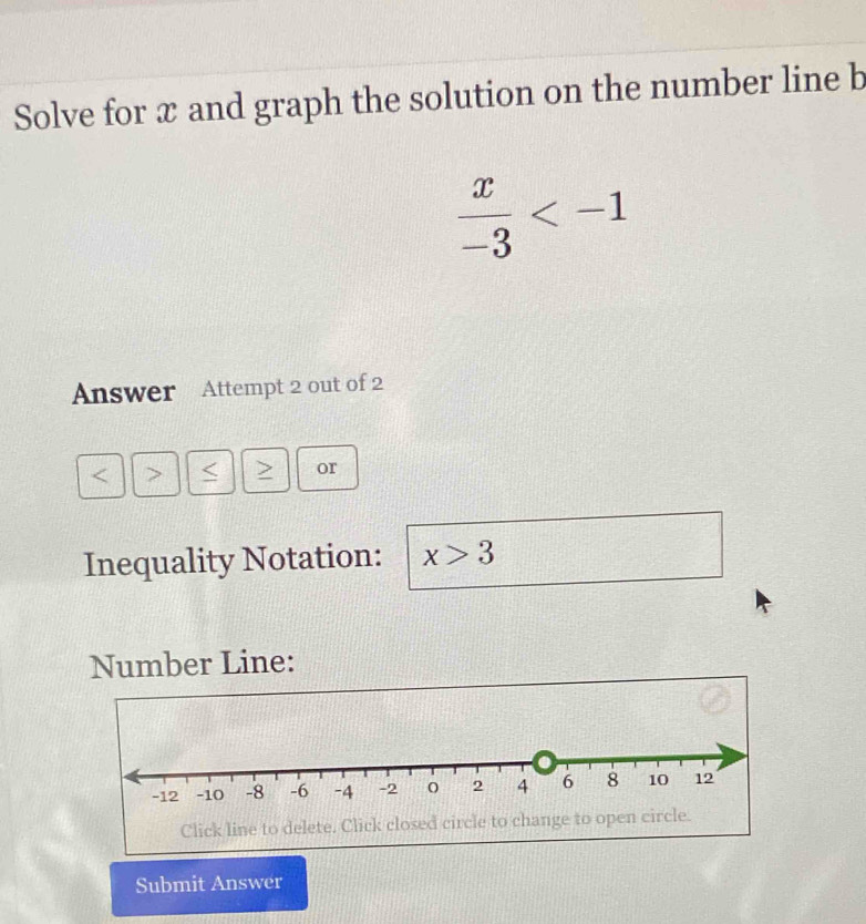 Solve for x and graph the solution on the number line b
 x/-3 
Answer Attempt 2 out of 2 
or 
Inequality Notation: x>3
Number Line: 
Submit Answer