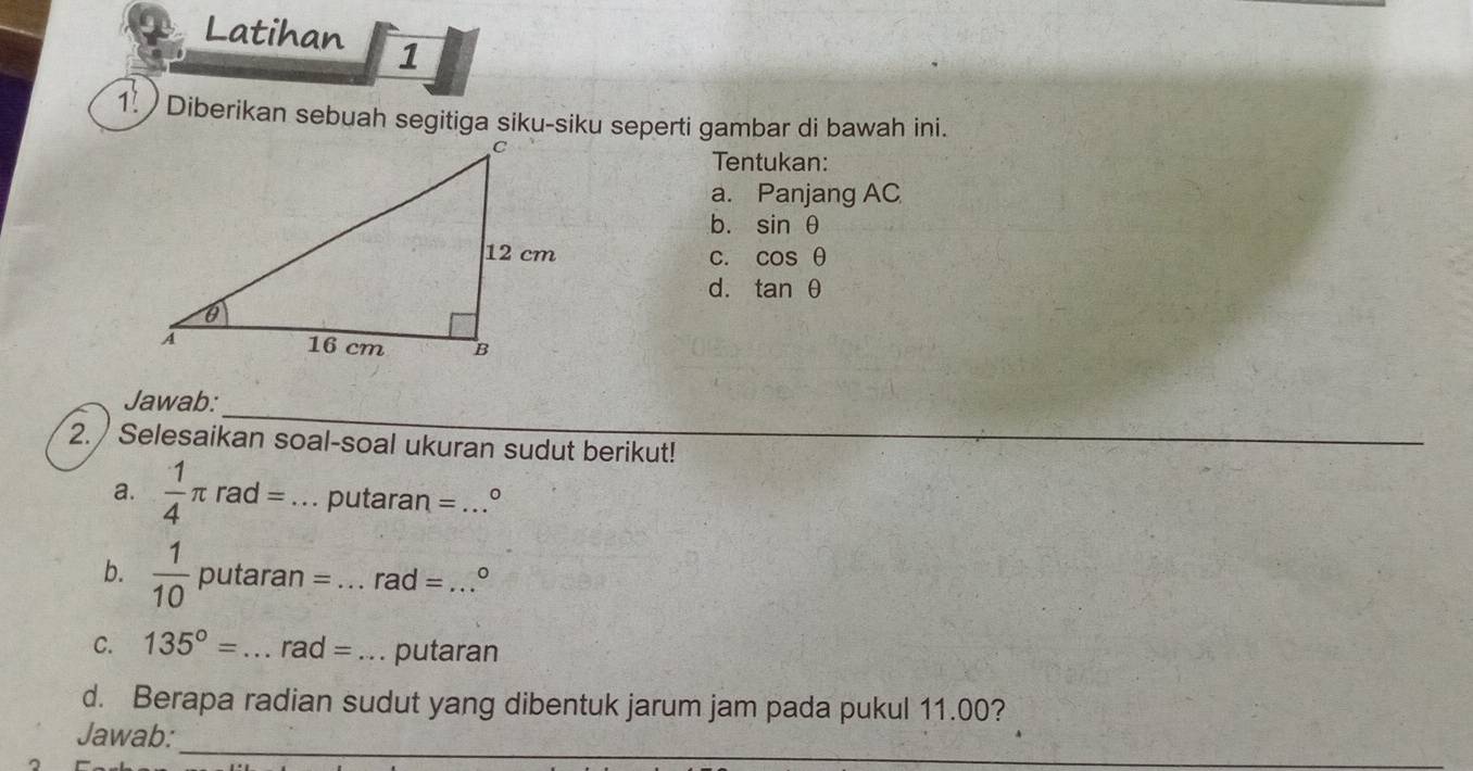 Latihan 1 
1 ) Diberikan sebuah segitiga siku-siku seperti gambar di bawah ini. 
Tentukan: 
a. Panjang AC
b. sin θ
C. cos θ
d. tan θ
_ 
Jawab: 
2. / Selesaikan soal-soal ukuran sudut berikut! 
a.  1/4 π rad= _putaran = _。 
b.  1/10  puta aran= _ rad= _ 。 
C. 135°= _ rad= _putaran 
d. Berapa radian sudut yang dibentuk jarum jam pada pukul 11.00? 
_ 
Jawab: