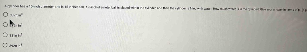 A cylinder has a 10-inch diameter and is 15 inches tall. A 6-inch -diameter ball is placed within the cylinder, and then the cylinder is filled with water. How much water is in the cylinder? Give your answer in terms of pi.(1,
339π in^3
3sqrt(5)π in^3
381π in^3
392π in^3