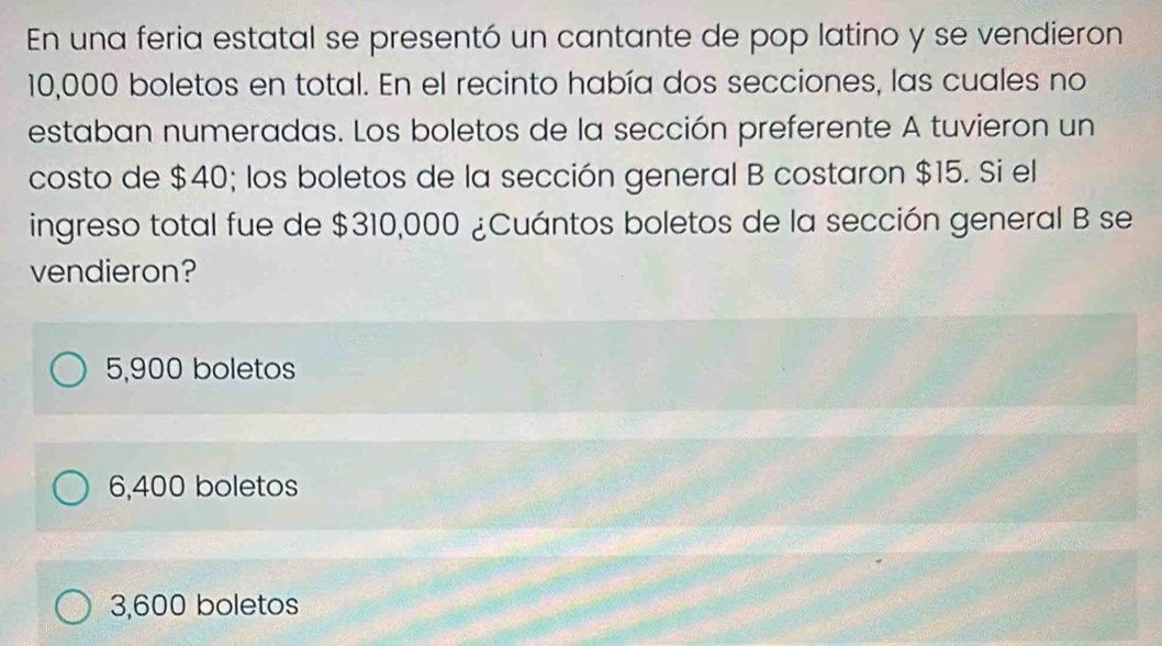 En una feria estatal se presentó un cantante de pop latino y se vendieron
10,000 boletos en total. En el recinto había dos secciones, las cuales no
estaban numeradas. Los boletos de la sección preferente A tuvieron un
costo de $40; los boletos de la sección general B costaron $15. Si el
ingreso total fue de $310,000 ¿Cuántos boletos de la sección general B se
vendieron?
5,900 boletos
6,400 boletos
3,600 boletos