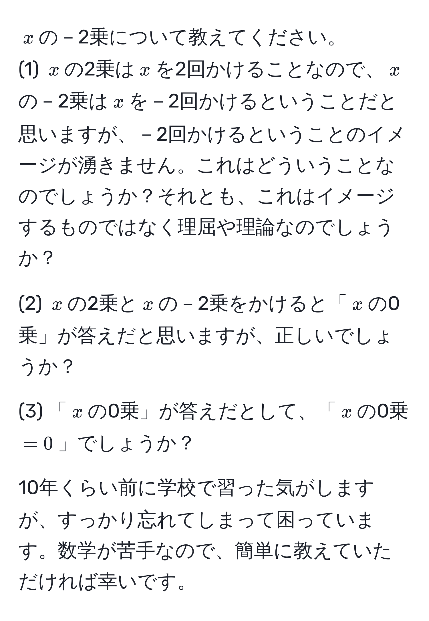 $x$の－2乗について教えてください。  
(1) $x$の2乗は$x$を2回かけることなので、$x$の－2乗は$x$を－2回かけるということだと思いますが、－2回かけるということのイメージが湧きません。これはどういうことなのでしょうか？それとも、これはイメージするものではなく理屈や理論なのでしょうか？  

(2) $x$の2乗と$x$の－2乗をかけると「$x$の0乗」が答えだと思いますが、正しいでしょうか？  

(3) 「$x$の0乗」が答えだとして、「$x$の0乗$=0$」でしょうか？  

10年くらい前に学校で習った気がしますが、すっかり忘れてしまって困っています。数学が苦手なので、簡単に教えていただければ幸いです。