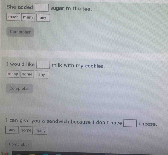 She added □ sugar to the tea. 
much many any 
Comprobar 
I would like □ milk with my cookies. 
many some any 
Comprobar 
I can give you a sandwich because I don’t have □ cheese. 
any some many 
Comprobar