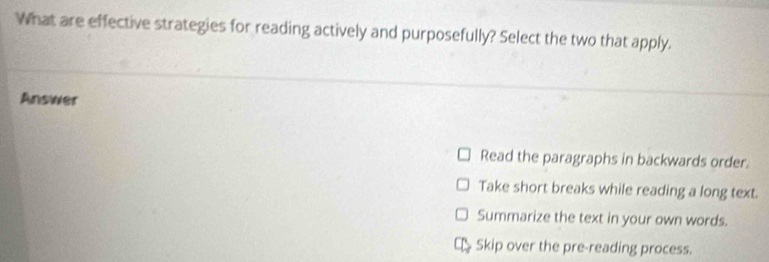 What are effective strategies for reading actively and purposefully? Select the two that apply.
Answer
Read the paragraphs in backwards order.
Take short breaks while reading a long text.
Summarize the text in your own words.
Skip over the pre-reading process.