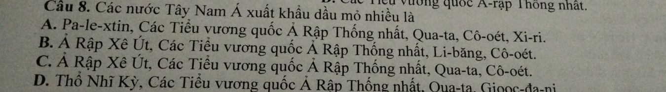 Cu vương quốc A-rập Thông nhất.
Câu 8. Các nước Tây Nam Á xuất khẩu dầu mỏ nhiều là
A. Pa-le-xtin, Các Tiểu vương quốc Ả Rập Thống nhất, Qua-ta, Cô-oét, Xi-ri.
B. Ả Rập Xê Út, Các Tiểu vương quốc Ả Rập Thống nhất, Li-băng, Cô-oét.
C. Ả Rập Xê Út, Các Tiểu vương quốc Ả Rập Thống nhất, Qua-ta, Cô-oét.
D. Thổ Nhĩ Kỳ, Các Tiểu vương quốc Ả Rập Thống nhất, Qua-ta, Gioọc-đa-ni