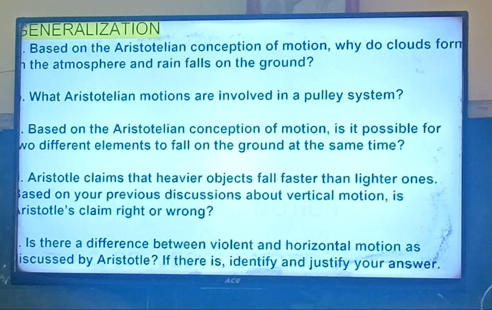 SENERALIZATION 
Based on the Aristotelian conception of motion, why do clouds form 
h the atmosphere and rain falls on the ground? 
. What Aristotelian motions are involved in a pulley system? 
. Based on the Aristotelian conception of motion, is it possible for 
wo different elements to fall on the ground at the same time? 
. Aristotle claims that heavier objects fall faster than lighter ones. 
3ased on your previous discussions about vertical motion, is 
Aristotle's claim right or wrong? 
Is there a difference between violent and horizontal motion as 
iscussed by Aristotle? If there is, identify and justify your answer. 
ACE