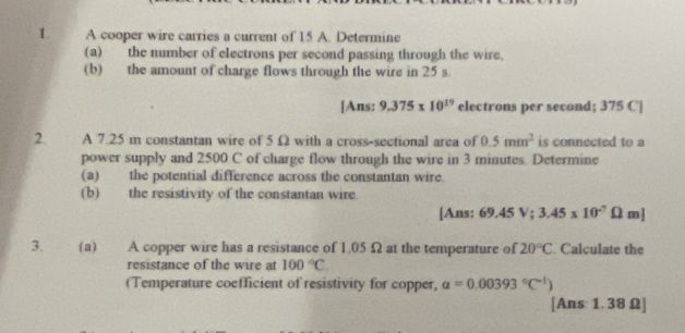 A cooper wire carries a current of 15 A. Determine 
(a) the number of electrons per second passing through the wire, 
(b) the amount of charge flows through the wire in 25 s. 
[Ans: 9.375* 10^(19) electrons per second; 375 C|
2. A 7.25 m constantan wire of 5 Ω with a cross-sectional area of 0.5mm^2 is connected to a 
power supply and 2500 C of charge flow through the wire in 3 minutes. Determine 
(a) the potential difference across the constantan wire. 
(b) the resistivity of the constantan wire. 
[Ans: 69.45 V; 3.45* 10^(-7)Omega m]
3. (a) A copper wire has a resistance of 1.05 Ω at the temperature of 20°C Calculate the 
resistance of the wire at 100°C
(Temperature coefficient of resistivity for copper, alpha =0.00393°C^(-1))
[Ans: 1. 38 Ω ]