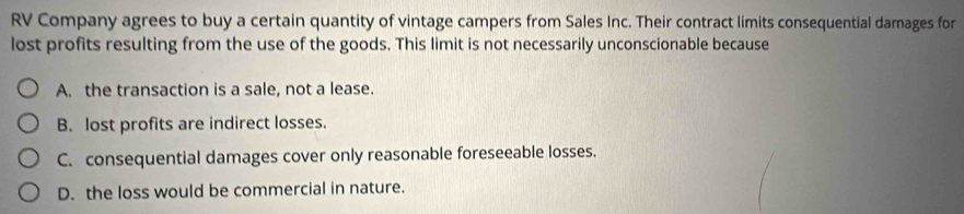 RV Company agrees to buy a certain quantity of vintage campers from Sales Inc. Their contract limits consequential damages for
lost profits resulting from the use of the goods. This limit is not necessarily unconscionable because
A. the transaction is a sale, not a lease.
B. lost profits are indirect losses.
C. consequential damages cover only reasonable foreseeable losses.
D. the loss would be commercial in nature.