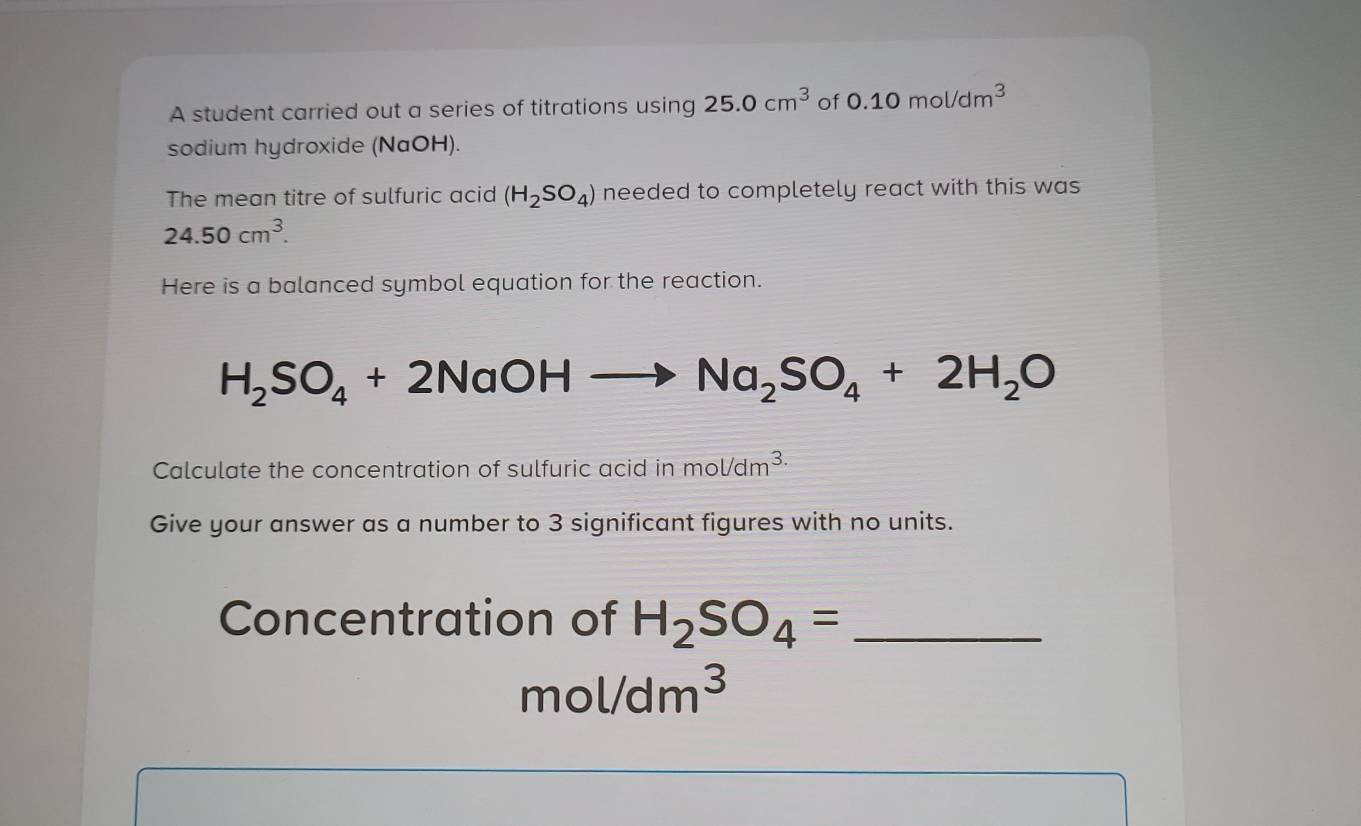 A student carried out a series of titrations using 25.0cm^3 of 0.10mol/dm^3
sodium hydroxide (NaOH). 
The mean titre of sulfuric acid (H_2SO_4) needed to completely react with this was
24.50cm^3. 
Here is a balanced symbol equation for the reaction.
H_2SO_4+2NaOH
Na_2SO_4+2H_2O
Calculate the concentration of sulfuric acid inmol/dm^(3.)
Give your answer as a number to 3 significant figures with no units. 
Concentration of H_2SO_4= _ 
mol/dm^3