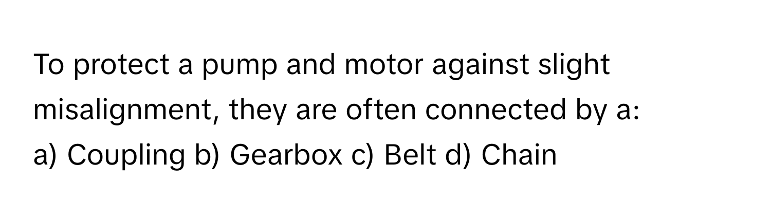 To protect a pump and motor against slight misalignment, they are often connected by a:

a) Coupling b) Gearbox c) Belt d) Chain