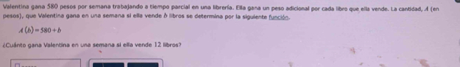 Valentina gana 580 pesos por semana trabajando a tiempo parcial en una librería. Ella gana un peso adicional por cada libro que ella vende. La cantidad, A (en 
pesos), que Valentina gana en una semana si ella vende ó libros se determina por la siguiente función.
A(b)=580+b
¿Cuánto gana Valentina en una semana si ella vende 12 libros?