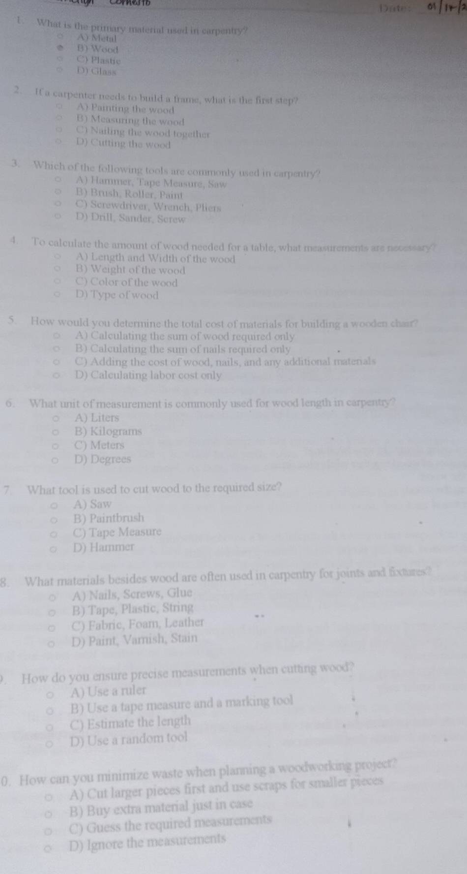 Date of
1. What is the primary material used in carpentry?
A) Metal
B) Wood
C) Plastic
D) Glass
2. If a carpenter needs to build a frame, what is the first step?
A) Painting the wood
B) Measuring the wood
C) Nailing the wood together
D) Cutting the wood
3. Which of the following tools are commonly used in carpentry?
A) Hammer, Tape Measure, Saw
B) Brush, Roller, Paint
C) Screwdriver, Wrench, Pliers
D) Drill, Sander, Serew
4. To calculate the amount of wood needed for a table, what measurements are necessary?
A) Length and Width of the wood
B) Weight of the wood
C) Color of the wood
D) Type of wood
5. How would you determine the total cost of materials for building a wooden chair?
A) Calculating the sum of wood required only
B) Calculating the sum of nails required only
C) Adding the cost of wood, nails, and any additional matenals
D) Calculating labor cost only
6. What unit of measurement is commonly used for wood length in carpentry?
A) Liters
B) Kilograms
C) Meters
D) Degrees
7. What tool is used to cut wood to the required size?
A) Saw
B) Paintbrush
C) Tape Measure
D) Hammer
8. What materials besides wood are often used in carpentry for joints and fixtures?
A) Nails, Screws, Glue
B) Tape, Plastic, String
C) Fabric, Foam, Leather
D) Paint, Varnish, Stain
. How do you ensure precise measurements when cutting wood?
A) Use a ruler
B) Use a tape measure and a marking tool
C) Estimate the length
D) Use a random tool
0. How can you minimize waste when planning a woodworking project?
A) Cut larger pieces first and use scraps for smaller pieces
B) Buy extra material just in case
C) Guess the required measurements
D) Ignore the measurements