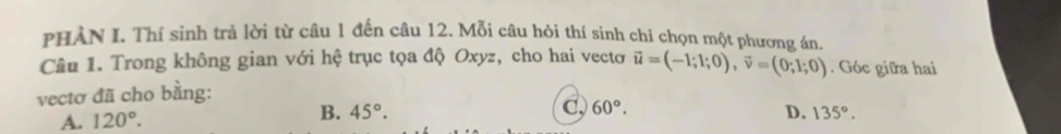 PHẢN I. Thí sinh trả lời từ câu 1 đến câu 12. Mỗi câu hỏi thí sinh chi chọn một phương án.
Câu 1. Trong không gian với hệ trục tọa độ Oxyz, cho hai vectơ vector u=(-1;1;0), vector v=(0;1;0). Góc giữa hai
vectơ đã cho bằng:
A. 120°. B. 45°. C, 60°. D. 135°.