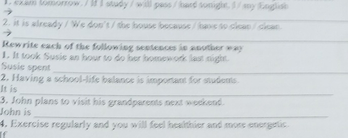 texam tomorrow. / If I study / will pass/ hard sonight, i/ my English 
_ 
_ 
2. it is already / We don't / the house because/ have to clean / clean._ 
_ 
Rewrite each of the following sentences in another way 
1. It took Susie an hour to do her homework last night. 
Susie spent 
_ 
2. Having a school-life balance is important for students. 
_ 
It is 
3. John plans to visit his grandparents next weekend. 
_ 
John is 
4. Exercise regularly and you will feel healthier and more energetic. 
If