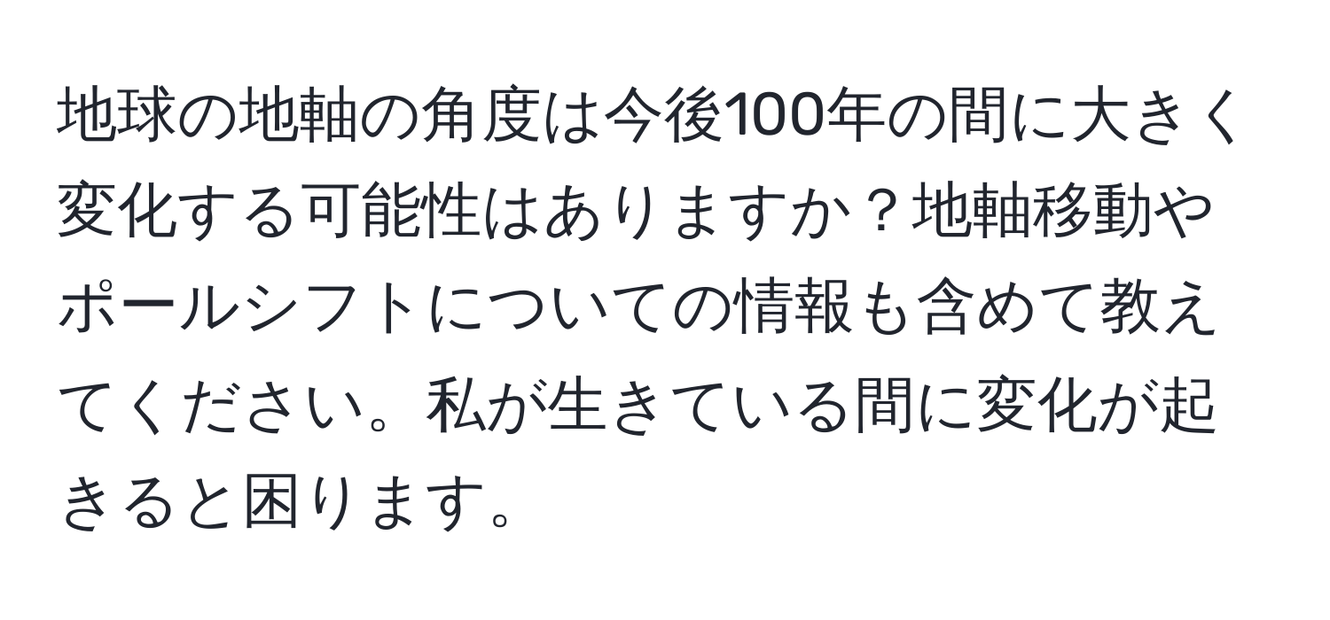 地球の地軸の角度は今後100年の間に大きく変化する可能性はありますか？地軸移動やポールシフトについての情報も含めて教えてください。私が生きている間に変化が起きると困ります。