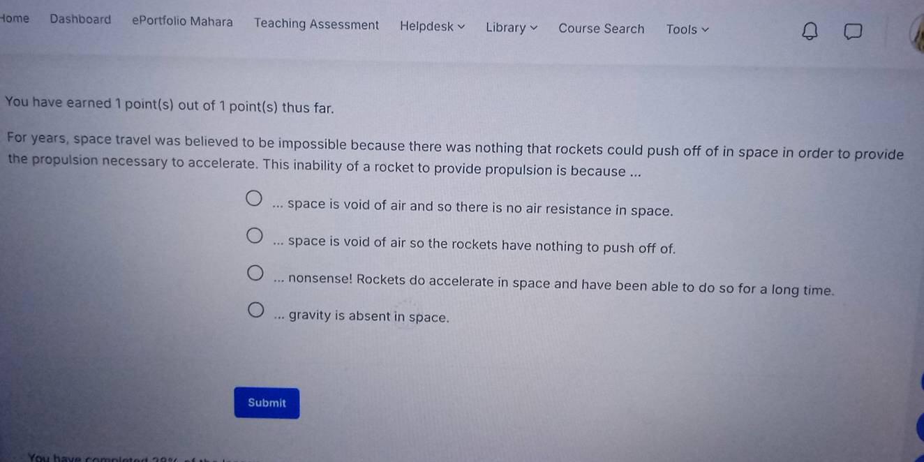 Home Dashboard ePortfolio Mahara Teaching Assessment Helpdesk ~ Library ~ Course Search Tools
You have earned 1 point(s) out of 1 point(s) thus far.
For years, space travel was believed to be impossible because there was nothing that rockets could push off of in space in order to provide
the propulsion necessary to accelerate. This inability of a rocket to provide propulsion is because ...... space is void of air and so there is no air resistance in space.... space is void of air so the rockets have nothing to push off of.... nonsense! Rockets do accelerate in space and have been able to do so for a long time.... gravity is absent in space.
Submit
Yu have com o l e