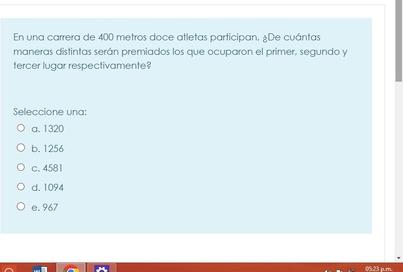 En una carrera de 400 metros doce atletas participan, ¿De cuántas
maneras distintas serán premiados los que ocuparon el primer, segundo y
tercer lugar respectivamente?
Seleccione una:
a. 1320
b. 1256
c. 4581
d. 1094
e. 967
05:23 p.m.