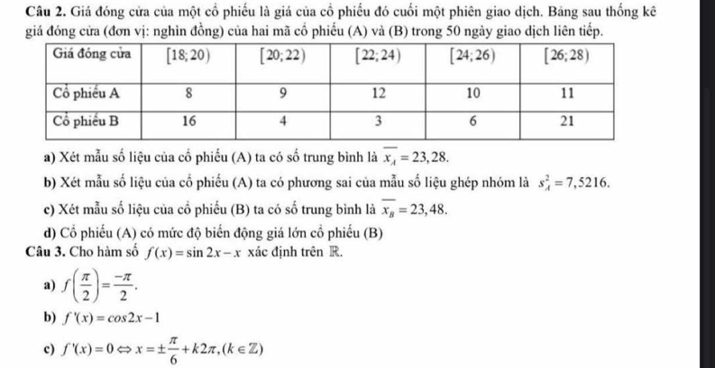 Giá đóng cửa của một cổ phiếu là giá của cổ phiếu đó cuối một phiên giao dịch. Bảng sau thống kê
giá đóng cửa (đơn vị: nghìn đồng) của hai mã cổ phiếu (A) và (B) trong 50 ngày giao dịch liên tiếp.
a) Xét mẫu số liệu của cổ phiếu (A) ta có số trung bình là overline x_A=23,28.
b) Xét mẫu số liệu của cổ phiếu (A) ta có phương sai của mẫu số liệu ghép nhóm là s_A^(2=7,5216.
c) Xét mẫu số liệu của cổ phiếu (B) ta có số trung bình là overline x_B)=23,48.
d) Cổ phiếu (A) có mức độ biến động giá lớn cổ phiếu (B)
Câu 3. Cho hàm số f(x)=sin 2x-x xác định trên R.
a) f( π /2 )= (-π )/2 .
b) f'(x)=cos 2x-1
c) f'(x)=0 Rightarrow x=±  π /6 +k2π ,(k∈ Z)