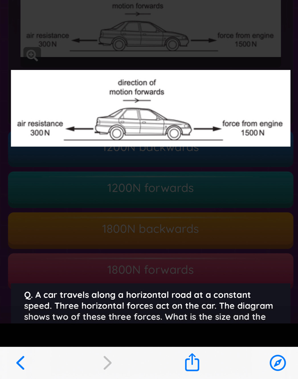 motion forwards
air resistance force from engine
300N 1500 N
tus
1200N forwards
1800N backwards
1800N forwards
Q. A car travels along a horizontal road at a constant
speed. Three horizontal forces act on the car. The diagram
shows two of these three forces. What is the size and the