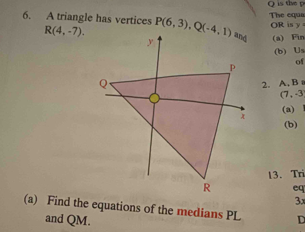 is the p 
The equa 
6. A triangle has vertices P(6,3), Q(-4,1) (a) Fin
R(4,-7). 
OR is y=
(b) Us 
of 
2. A, B a
(7,-3)
(a) 1
(b) 
13、 Tri 
eq 
3x 
(a) Find the equations of the medians PL
and QM. D