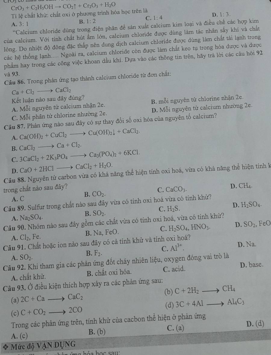 CrO_3+C_2H_5OHto CO_2uparrow +Cr_2O_3+H_2O
Ti lệ chất khử: chất oxi ở phương trình hóa học trên là
A. 3:1
B. 1:2 C. 1:4 D. 1:3.
^64 Calcium chloride dùng trong điện phân để sản xuất calcium kim loại và điều chế các hợp kim
của calcium. Với tính chất hút ẩm lớn, calcium chloride được dùng làm tác nhân sấy khí và chất
lỏng. Do nhiệt độ đông đặc thấp nên dung dịch calcium chloride được dùng làm chất tải lạnh trong
các hệ thống lạnh.... Ngoài ra, calcium chloride còn được làm chất keo tụ trong hóa dược và dược
phẩm hay trong các công việc khoan dầu khí. Dựa vào các thông tin trên, hãy trả lời các câu hỏi 92
và 93.
Câu 86. Trong phản ứng tạo thành calcium chloride từ đơn chất:
Ca+Cl_2to CaCl_2
Kết luận nào sau đây đúng?
A. Mỗi nguyên tử calcium nhận 2e. B. mỗi nguyên tử chlorine nhận 2e.
C. Mỗi phân tử chlorine nhường 2e. D. Mỗi nguyên tử calcium nhường 2e.
Câu 87. Phản ứng nào sau đây có sự thay đồi số oxi hóa của nguyên tố calcium?
A. Ca(OH)_2+CuCl_2to Cu(OH)_2downarrow +CaCl_2.
B. CaCl_2to Ca+Cl_2.
C. 3CaCl_2+2K_3PO_4to Ca_3(PO_4)_2+6KCl.
D. CaO+2HClto CaCl_2+H_2O.
Câu 88. Nguyên tử carbon vừa có khả năng thể hiện tính oxi hoá, vừa có khả năng thể hiện tính k
trong chất nào sau đây?
D. CH_4.
B. CO_2.
C. CaCO_3.
A. C
Câu 89. Sulfur trong chất nào sau đây vừa có tính oxi hoá vừa có tính khử?
A. Na_2SO_4. B. SO_2. C. H_2S. D. H_2SO_4.
Câu 90. Nhóm nào sau đây gồm các chất vừa có tính oxi hoá, vừa có tính khử?
A. Cl_2 , Fe. B. Na, FeO. C. H_2SO_4,HNO_3. D. SO_2 , FeO
Câu 91. Chất hoặc ion nào sau đây có cả tính khử và tính oxi hoá?
C. Al^(3+).
D Na.
A. SO_2.
B. F_2.
Câu 92. Khi tham gia các phản ứng đốt cháy nhiên liệu, oxygen đóng vai trò là
A. chất khử. B. chất oxi hóa. C. acid.
D. base.
Câu 93. Ở điều kiện thích hợp xảy ra các phản ứng sau:
(b) C+2H_2to CH_4
(a) 2C+Cato CaC_2
(d)
(c) C+CO_2to 2CO 3C+4Alto Al_4C_3
Trong các phản ứng trên, tính khử của cacbon thể hiện ở phản ứng
C. (a) D. (d)
A. (c) B. (b)
Mức độ VANDUNG
i n  ứ ng hóa học sau