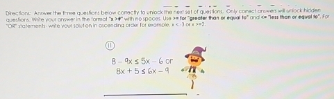 Directions: Answer the three questions below correctty to unlock the next set of questions. Only correct answers will unlock hidden * and «= 'less than or equal to'. For 
questions. Write your answer in the format ' x >4 '' with no spaces. Use >= for 'greater than or equal 60°
''OR'' statements- write your solution in ascending order for example. x o x>=2
8-^circ x≤ 5x-6or
8x+5≤ 6x-9