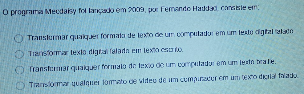 programa Mecdaisy foi lançado em 2009, por Fernando Haddad, consiste em:
Transformar qualquer formato de texto de um computador em um texto digital falado.
Transformar texto digital falado em texto escrito.
Transformar qualquer formato de texto de um computador em um texto braille.
Transformar qualquer formato de vídeo de um computador em um texto digital falado.