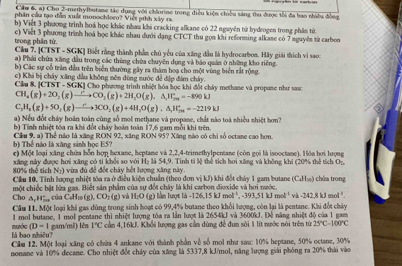 nguyên từ cam on
Câu 6, a) Cho 2-methylbutane tác dụng với chlorine trong điều kiện chiếu sáng thu được tổi đa bao nhiều đồng
phân cầu tạo dẫn xuất monochloro? Viết pthh xảy ra.
b) Việt 3 phương trình hoá học khác nhau khi cracking alkane có 22 nguyên tử hydrogen trong phân tử.
c) Viết 3 phương trình hoá học khác nhau dưới dạng CTCT thu gọn khi reforming alkane có 7 nguyên tử carbon
trong phân tử.
Câu 7. [CTST - SGK] Biết rằng thành phần chủ yếu của xăng đầu là hydrocarbon. Hãy giải thích vì sao:
a) Phải chứa xăng dầu trong các thùng chứa chuyên dụng và báo quản ở những kho riêng.
b) Các sự cổ tràn đầu trên biển thường gây ra thảm hoạ cho một vùng biển rất rộng.
c) Khi bị cháy xăng dầu không nên dùng nước để dập đám cháy.
Câu 8. [CTST - SGK] Cho phương trình nhiệt hóa học khi đốt chảy methane và propane như sau:
CH_4(g)+2O_2(g)to CO_2(g)+2H_2O(g),△ _(r=-890k)°=-890kJ
C_3H_8(g)+5O_2(g)to 3CO_2(g)+4H_2O(g),△ _rH_(298)°=-2219kJ
a) Nếu đốt cháy hoàn toàn cùng số mol methane và propane, chất nào toà nhiều nhiệt hơn?
b) Tính nhiệt tỏa ra khi đổt cháy hoàn toàn 17,6 gam mỗi khí trên.
Câu 9. a) Thể nào là xăng RON 92, xăng RON 95? Xăng nào có chi số octane cao hơn.
b) Thể nào là xăng sinh học E5?
c) Một loại xãng chứa hỗn hợp hexane, heptane và 2,2,4-trimethylpentane (còn gọi là isooctane). Hóa hơi lượng
xăng này được hơi xăng có tỉ khối so với H_2 là 54,9. Tính tỉ lệ thể tích hơi xăng và không khí (20% thể tích O_2,
80% thể tích N_2) vừa đủ đề đốt cháy hết lượng xăng này.
Câu 10. Tính lượng nhiệt tỏa ra ở điều kiện chuẩn (theo đơn vị kJ) khi đổt chảy 1 gam butane (C₄H₁) chứa trong
một chiếc bật lửa gas. Biết sản phẩm của sự đốt cháy là khí carbon dioxide và hơi nước,
Cho △ _fH_(200)° của C_4H_10(g),CO_2(g) và H_2O (g ln lượt là -126,15kJmol^(-1),-393,51kJmol^(-1) và -242,8kJmol^(-1).
Câu 11. Một loại khí gas dùng trong sinh hoạt có 99,4% butane theo khối lượng, còn lại là pentane. Khi đốt cháy
I mol butane, 1 mol pentane thì nhiệt lượng tỏa ra lần lượt là 2654kJ và 3600kJ. Để nâng nhiệt độ của 1 gam
nước (D=1 gam/ml) lên 1°C cần 4,16kJ. Khối lượng gas cần dùng đề đun sôi 1 lít nước nói trên từ 25°C-100°C
là bao nhiêu?
Câu 12. Một loại xăng có chứa 4 ankane với thành phần về số mol như sau: 10% heptane, 50% octane, 30%
nonane và 10% decane. Cho nhiệt đốt chảy của xăng là 5337,8 kJ/mol, năng lượng giải phóng ra 20% thải vào