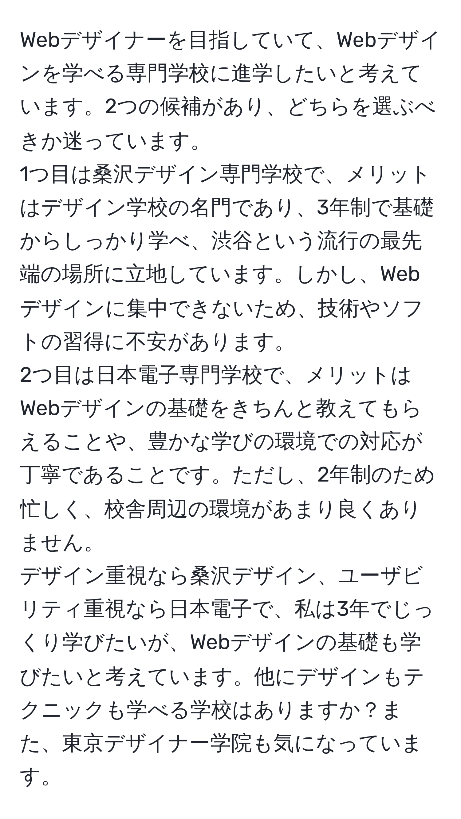 Webデザイナーを目指していて、Webデザインを学べる専門学校に進学したいと考えています。2つの候補があり、どちらを選ぶべきか迷っています。  
1つ目は桑沢デザイン専門学校で、メリットはデザイン学校の名門であり、3年制で基礎からしっかり学べ、渋谷という流行の最先端の場所に立地しています。しかし、Webデザインに集中できないため、技術やソフトの習得に不安があります。  
2つ目は日本電子専門学校で、メリットはWebデザインの基礎をきちんと教えてもらえることや、豊かな学びの環境での対応が丁寧であることです。ただし、2年制のため忙しく、校舎周辺の環境があまり良くありません。  
デザイン重視なら桑沢デザイン、ユーザビリティ重視なら日本電子で、私は3年でじっくり学びたいが、Webデザインの基礎も学びたいと考えています。他にデザインもテクニックも学べる学校はありますか？また、東京デザイナー学院も気になっています。