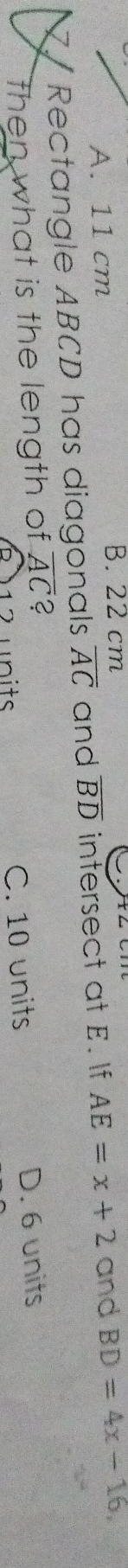 A. 11 cm
B. 22 cm
7 / Rectangle ABCD has diagonals overline AC and overline BD intersect at E. If AE=x+2 and BD=4x-16, 
then what is the length of overline AC 2
R ) 12 units C. 10 units D. 6 units