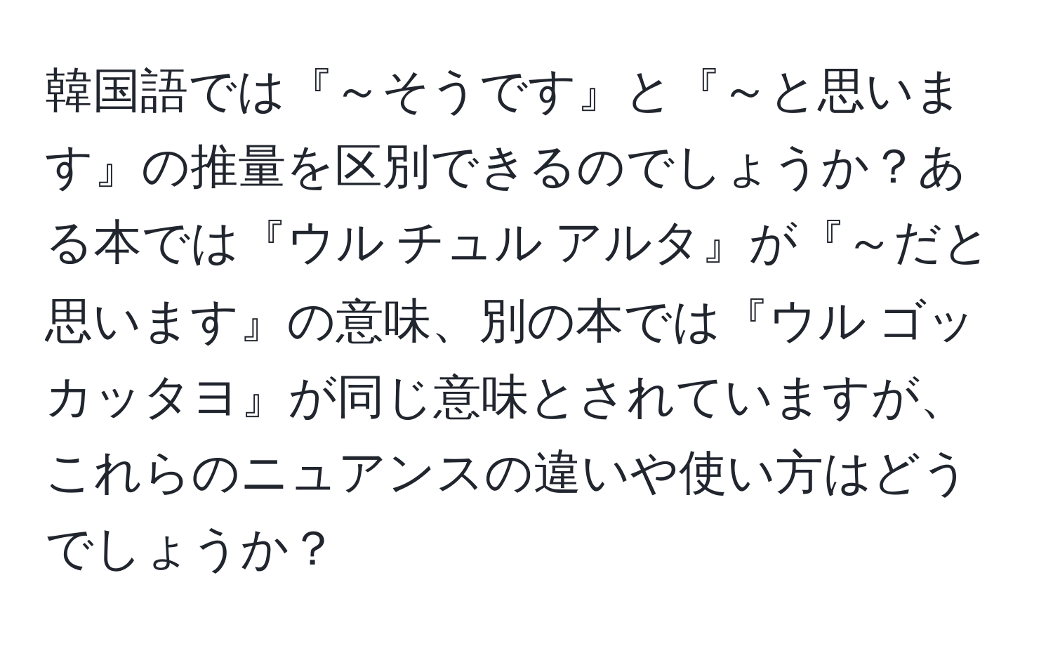 韓国語では『～そうです』と『～と思います』の推量を区別できるのでしょうか？ある本では『ウル チュル アルタ』が『～だと思います』の意味、別の本では『ウル ゴッ カッタヨ』が同じ意味とされていますが、これらのニュアンスの違いや使い方はどうでしょうか？