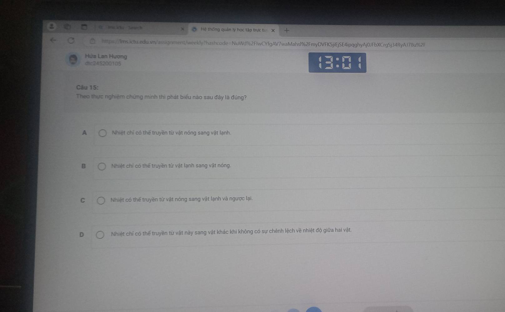 tes icto - Search Hệ thống quản lý học tập trực tư x
https://lms.ictu.edu.vn/assignment/weekly?hashcode=NuWd%2FIwCYfgAV7waMahsl%2FmyDVFK5jiEjSE4ipqghyAj0JFbXCrgSj34RyAJ78u%2F
Hứa Lan Hương
dtc245200105
beginarrayl =□ =□  □ =□ endarray.
Câu 15:
Theo thực nghiệm chứng minh thì phát biểu nào sau đây là đúng?
A Nhiệt chỉ có thế truyền từ vật nóng sang vật lạnh.
B Nhiệt chỉ có thể truyền từ vật lạnh sang vật nóng.
C Nhiệt có thể truyền từ vật nóng sang vật lạnh và ngược lại.
D Nhiệt chí có thể truyền từ vật này sang vật khác khi không có sự chênh lệch về nhiệt độ giữa hai vật.