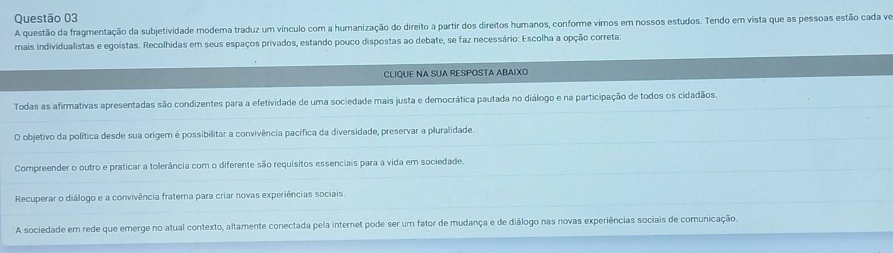 A questão da fragmentação da subjetividade modera traduz um vínculo com a humanização do direito a partir dos direitos humanos, conforme vimos em nossos estudos. Tendo em vista que as pessoas estão cada ve
mais individualistas e egoístas. Recolhidas em seus espaços privados, estando pouco dispostas ao debate, se faz necessário: Escolha a opção correta:
CLIQUE NA SUA RESPOSTA ABAIXO
Todas as afirmativas apresentadas são condizentes para a efetividade de uma sociedade mais justa e democrática pautada no diálogo e na participação de todos os cidadãos.
O objetivo da política desde sua origem é possibilitar a convivência pacífica da diversidade, preservar a pluralidade.
Compreender o outro e praticar a tolerância com o diferente são requisitos essenciais para a vida em sociedade.
Recuperar o diálogo e a convivência fraterna para criar novas experiências sociais.
A sociedade em rede que emerge no atual contexto, altamente conectada pela internet pode ser um fator de mudança e de diálogo nas novas experiências sociais de comunicação.