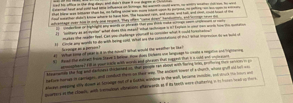 iced his office in the dog-days; and didn’t thaw it one degree at Christmas. 
External heat and cold had little influence on Scrooge. No warmth could warm, no wintry weather chill him. No wind 
that blew was bitterer than he, no falling snow was more intent upon its purpose, no pelting rain less open to entreaty 
Fou! weather didn't know where to have him. The heaviest rain, and snow, and hail, and sleet, could boast of the 
advantage over him in only one respect. They often “came down” handsomely, and Scrooge never did 
1) Underline or highlight any words or phrases that you think make scrooge seem unpleasant or nasty 
2) ‘solitary as an oyster’ what does this mean? What technique is it? Explain in your own words how this quotation 
makes the reader feel. Can you challenge yourself to consider what it could foreshadow? 
3) Circle any words to do with being cold. What are the connotations of this? What impression do we build of 
Scrooge as a person? 
4) What time of year is it in the novel? What would the weather be like? 
5) Read the extract from Stave 1 below. How does Dickens use language to create a negative and frightening 
atmosphere? Fill in your icicle with words and phrases that suggest that it is cold and unpleasant 
Meanwhile the fog and darkness thickened so, that people ran about with flaring links, proffering their services to go 
before-horses in carriages, and conduct them on their way. The ancient tower of a church, whose gruff old bell was 
always peeping slily down at Scrooge out of a Gothic window in the wall, became invisible, and struck the hours and 
quarters in the clouds, with tremulous vibrations afterwards as if its teeth were chattering in its frozen head up there