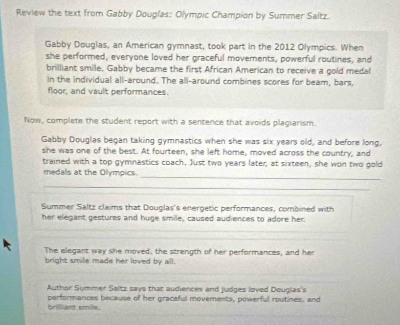 Review the text from Gabby Douglas: Olympic Champion by Summer Saltz. 
Gabby Douglas, an American gymnast, took part in the 2012 Olympics. When 
she performed, everyone loved her graceful movements, powerful routines, and 
brilliant smile, Gabby became the first African American to receive a gold medal 
in the individual all-around. The all-around combines scores for beam, bars, 
floor, and vault performances. 
Now, complete the student report with a sentence that avoids plagiarism. 
Gabby Douglas began taking gymnastics when she was six years old, and before long, 
she was one of the best. At fourteen, she left home, moved across the country, and 
trained with a top gymnastics coach. Just two years later; at sixteen, she won two gold 
_ 
medals at the Olympics. 
_ 
Summer Saltz claims that Douglas's energetic performances, combined with 
her elegant gestures and huge smile, caused audiences to adore her 
The elegant way she moved, the strength of her performances, and her 
bright smile made her loved by all. 
Author Summer Saltz says that audiences and judges loved Douglas's 
performances because of her graceful movements, powerful routines, and 
brilliant smile.