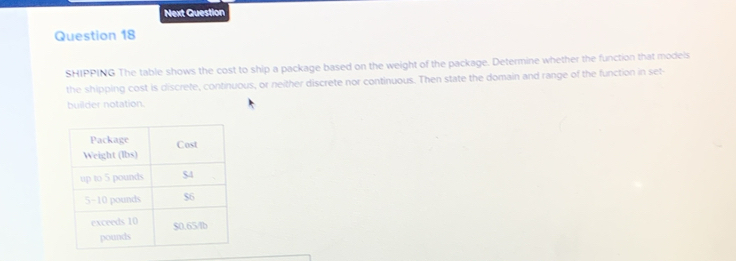 Next Question 
Question 18 
SHIPPING The table shows the cost to ship a package based on the weight of the package. Determine whether the function that models 
the shipping cost is discrefe, continuous, or neither discrete nor continuous. Then state the domain and range of the function in set- 
builder notation.