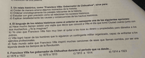 Un relato histórico, como “Francisco Villa: Gobernador de Chihuahua”, sirve para:
a) Contar de manera amena algunos momentos de la historia.
b) Ordenar cronológicamente los pasajes relevantes de la historia.
c) Estudiar con gran precisión cómo se relacionan los sucesos históricos.
d) Explicar detalladamente las causas y consecuencias de los hechos históricos.
4. El lenguaje de los relatos históricos como el anterior es semejante una de las siguientes opciones:
a) Hace mucho tiempo existió una viejita que decía que conoció a Villa el día que tomó Ciudad Juárez junto con
sus muchachos. ¿Te la imaginas?
b) Yo creo que Francisco Villa hizo muy bien al quitar a los ricos su dinero y propiedades para dárselos a los
pobres.
c) Villa logró hacer de los hombres que lo siguieron un contingente militar organizado, capaz de enfrentar a los
ejércitos profesionales.
d) Todo mundo sabe que Francisco Villa inspiró muchas canciones de esas que llaman corridos, por ser una
leyenda desde los tiempos de la Revolución.
5. Francisco Villa fue gobernador de Chihuahua durante el periodo que va desde...
a) 1876 a 1923 b) 1876 a 1913 c) 1913 a 1914 d) 1914 a 1923