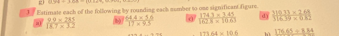 0.94/ 3.68=(0.124,0.9
3/ Estimate each of the following by rounding each number to one significant figure. 
c) 
a)  (9.9* 285)/18.7* 3.2   (64.4* 5.6)/17* 9.5   (174.3* 3.45)/162.8* 10.63  d)  (310.33* 2.68)/316.39* 0.82 
b)
173.64* 10.6 h) 176.65/ 8.84