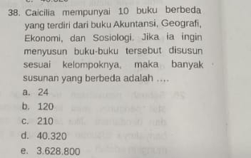 Caicilia mempunyai 10 buku berbeda
yang terdiri dari buku Akuntansi, Geografi,
Ekonomi, dan Sosiologi. Jika ia ingin
menyusun buku-buku tersebut disusun
sesuai kelompoknya, maka banyak
susunan yang berbeda adalah ....
a. 24
b. 120
c. 210
d. 40.320
e. 3.628.800