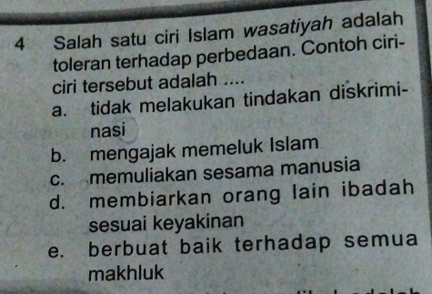 Salah satu ciri Islam wasatiyah adalah
toleran terhadap perbedaan. Contoh ciri-
ciri tersebut adalah ....
a. tidak melakukan tindakan diskrimi-
nasi
b. mengajak memeluk Islam
c. memuliakan sesama manusia
d. membiarkan orang lain ibadah
sesuai keyakinan
e. berbuat baik terhadap semua
makhluk