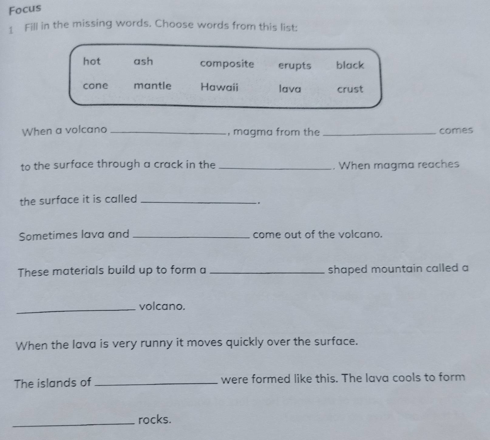Focus
1 Fill in the missing words. Choose words from this list:
hot ash composite erupts black
cone mantle Hawaii lava
crust
When a volcano _, magma from the _comes
to the surface through a crack in the _. When magma reaches
the surface it is called _
.
Sometimes lava and _come out of the volcano.
These materials build up to form a _shaped mountain called a
_volcano.
When the lava is very runny it moves quickly over the surface.
The islands of _were formed like this. The lava cools to form
_rocks.