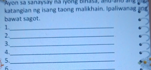 Ayon sa sanaysay na lyong binasa, anu-ano an g 
katangian ng isang taong malikhain. Ipaliwanag ang 
bawat sagot. 
1._ 
2._ 
3._ 
4._ 
5._ 
6 
_