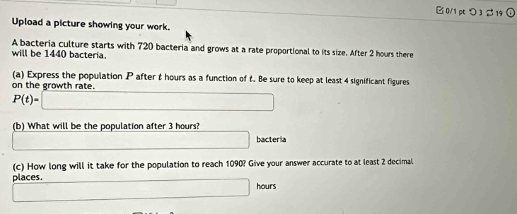 □ 0/1 pt つ 3 %19 
Upload a picture showing your work. 
A bacteria culture starts with 720 bacteria and grows at a rate proportional to its size. After 2 hours there 
will be 1440 bacteria. 
(a) Express the population P after t hours as a function of t. Be sure to keep at least 4 significant figures 
on the growth rate.
P(t)=□
(b) What will be the population after 3 hours? 
·s ·s 
□ bacteria 
(c) How long will it take for the population to reach 1090? Give your answer accurate to at least 2 decimal 
places.
□ hours