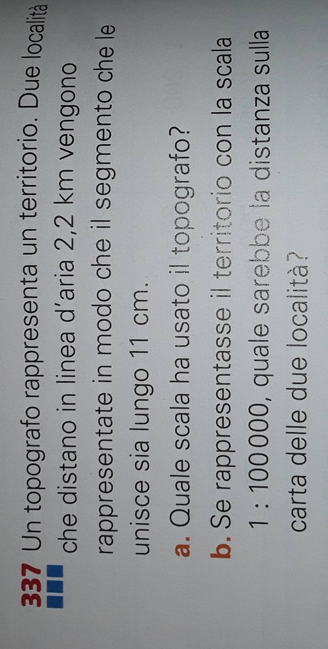 337 Un topografo rappresenta un territorio. Due località 
che distano in linea d’aria 2,2 km vengono 
rappresentate in modo che il segmento che le 
unisce sia lungo 11 cm. 
a. Quale scala ha usato il topografo? 
b. Se rappresentasse il territorio con la scala
1 : 100000, quale sarebbe la distanza sulla 
carta delle due località?
