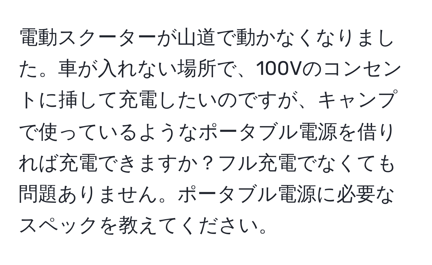 電動スクーターが山道で動かなくなりました。車が入れない場所で、100Vのコンセントに挿して充電したいのですが、キャンプで使っているようなポータブル電源を借りれば充電できますか？フル充電でなくても問題ありません。ポータブル電源に必要なスペックを教えてください。