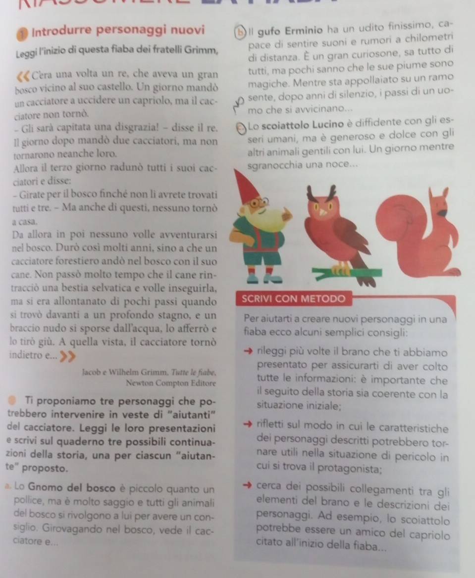 Introdurre personaggi nuovi bll gufo Erminio ha un udito finissimo, ca-
Leggi l'inizio di questa fiaba dei fratelli Grimm, pace di sentire suoni e rumori a chilometri
di distanza. È un gran curiosone, sa tutto di
Cera una volta un re, che aveva un gran tutti, ma pochi sanno che le sue piume sono
bosco vicino al suo castello. Un giorno mandó magiche. Mentre sta appollaiato su un ramo
un cacciatore a uccidere un capriolo, ma il cac- sente, dopo anni di silenzio, i passi di un uo-
ciatore non tornò. mo che si avvicinano...
- Gli sarà capitata una disgrazia! - disse il re. Lo scoiattolo Lucino è diffidente con gli es-
Il giorno dopo mandò due cacciatori, ma non seri umani, ma è generoso e dolce con gli
tornarono neanche loro.
altri animali gentili con lui. Un giorno mentre
Allora il terzo giorno radunò tutti i suoi cacia una noce...
ciatori e disse:
- Girate per il bosco finché non li avrete trovat
tutti e tre. - Ma anche di questi, nessuno torn
a casa.
Da allora in poi nessuno volle avventurars
nel bosco. Durò così molti anni, sino a che un
cacciatore forestiero andò nel bosco con il suo
cane. Non passò molto tempo che il cane rin-
tracció una bestia selvatica e volle inseguirla
ma si era allontanato di pochi passi quando SCRIVI CON METODO
si trovò davanti a un profondo stagno, e un Per aiutarti a creare nuovi personaggi in una
braccio nudo si sporse dall'acqua, lo afferró e fiaba ecco alcuni semplici consigli:
lo tirò giù. A quella vista, il cacciatore tornò
indietro e...
rileggi più volte il brano che ti abbiamo
presentato per assicurarti di aver colto
Jacob e Wilhelm Grimm. Tutte le fiabe. tutte le informazioni: è importante che
Newton Compton Editore
il seguito della storia sia coerente con la
Ti proponiamo tre personaggi che po- situazione iniziale;
trebbero intervenire in veste di “aiutanti”
del cacciatore. Leggi le loro presentazioni rifletti sul modo in cui le caratteristiche
dei personaggi descritti potrebbero tor-
e scrivi sul quaderno tre possibili continua- nare utili nella situazione di pericolo in
zioni della storia, una per ciascun “aiutan- cui si trova il protagonista;
te” proposto.
a. Lo Gnomo del bosco è piccolo quanto un cerca dei possibili collegamenti tra gli
pollice, ma è molto saggio e tutti gli animali elementi del brano e le descrizioni dei
del bosco si rivolgono a lui per avere un con- personaggi. Ad esempio, lo scoiattolo
siglio. Girovagando nel bosco, vede il cac- potrebbe essere un amico del capriolo
ciatore e...
citato all’inizio della fiaba...