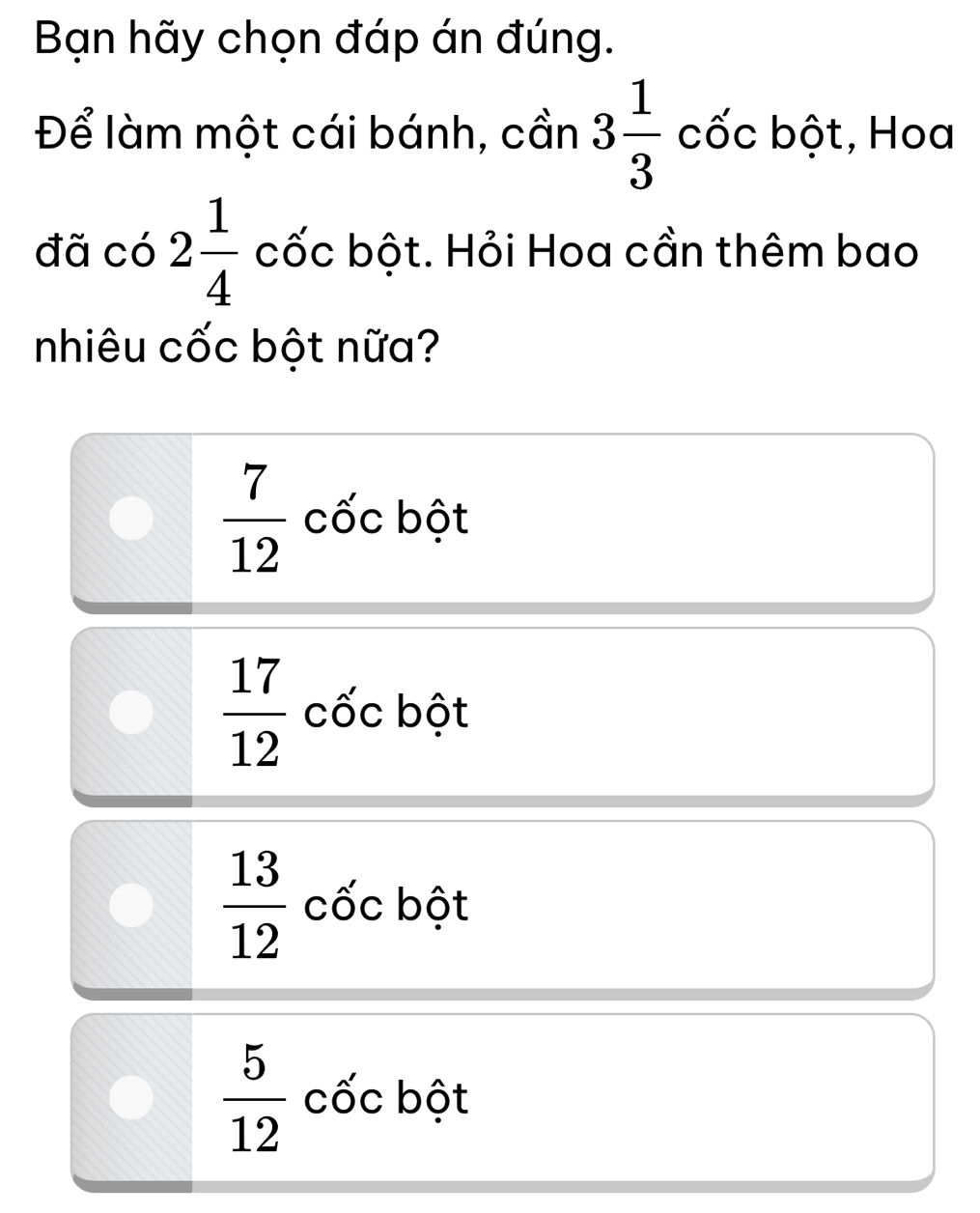 Bạn hãy chọn đáp án đúng.
Để làm một cái bánh, cần 3 1/3 co'cb6t. , Hoa
đã có 2 1/4  cốc bột. Hỏi Hoa cần thêm bao
nhiêu cốc bột nữa?
 7/12  cốc bột
 17/12  cốc bột
 13/12  cốc bột
 5/12  cốc bột