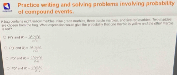 Practice writing and solving problems involving probability
Assignent of compound events.
A bag contains eight yellow marbles, nine green marbles, three purple marbles, and five red marbles. Two marbles
are chosen from the bag. What expression would give the probability that one marble is yellow and the other marble
is red?
P(Y and R)=frac (_8P_1)(_5P_1)2sqrt(P)_2
P(Y and R)=frac (_8C_1)(_9C_1)_23C_2
P(Y and R)=frac (_1C_2)(_1C_2)_2C_21
PO and R)=frac (_1P_8)(_1P_3)2^P_15