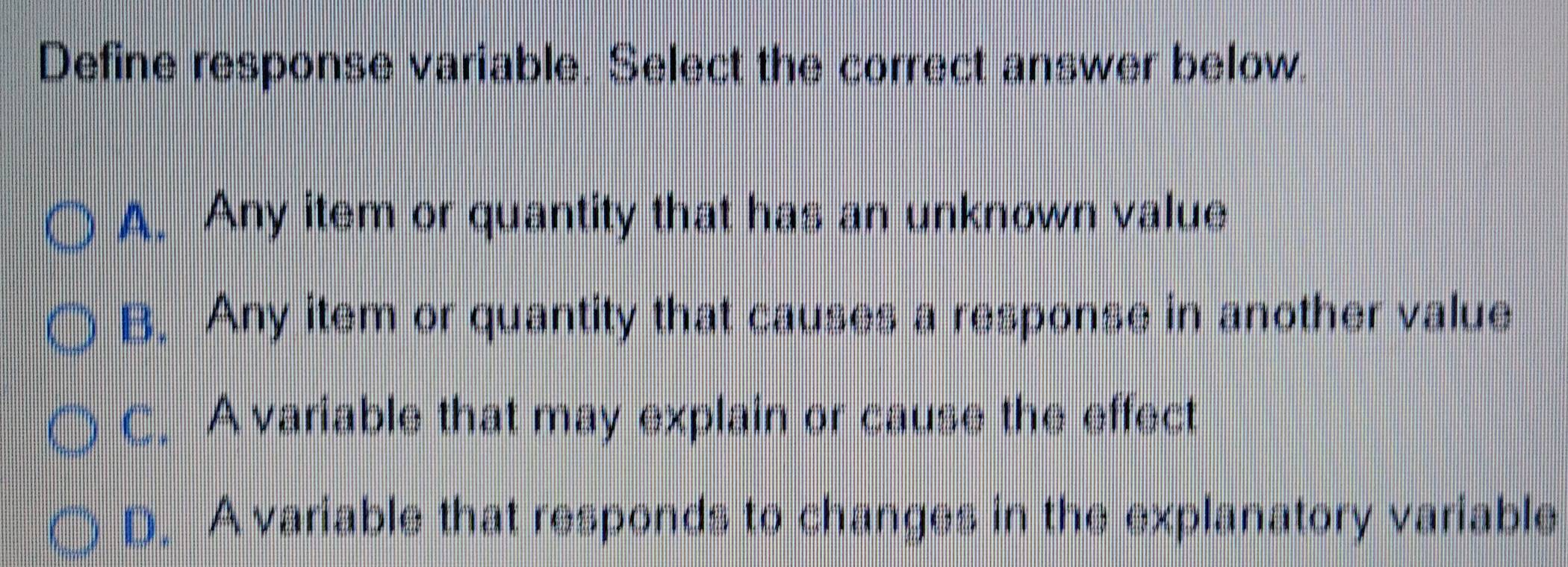 Define response variable. Select the correct answer below.
A. Any item or quantity that has an unknown value
B. Any item or quantity that causes a response in another value
C. A variable that may explain or cause the effect
D. A variable that responds to changes in the explanatory variable