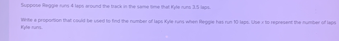 Suppose Reggie runs 4 laps around the track in the same time that Kyle runs 3.5 laps. 
Write a proportion that could be used to find the number of laps Kyle runs when Reggie has run 10 laps. Use x to represent the number of laps 
Kyle runs.